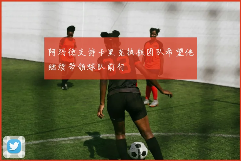 阿玛德支持卡里克执教团队希望他继续带领球队前行