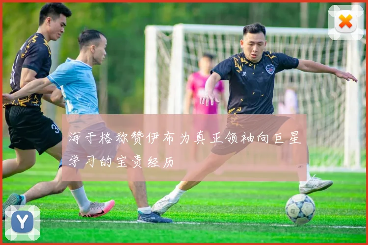 海于格称赞伊布为真正领袖向巨星学习的宝贵经历