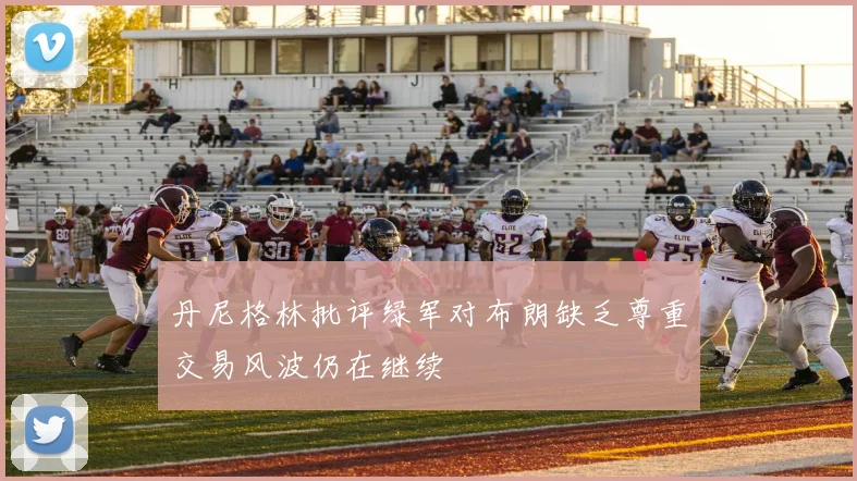 丹尼格林批评绿军对布朗缺乏尊重交易风波仍在继续