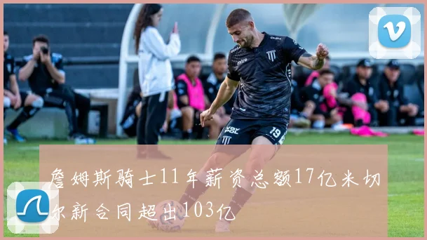 詹姆斯骑士11年薪资总额17亿米切尔新合同超出103亿