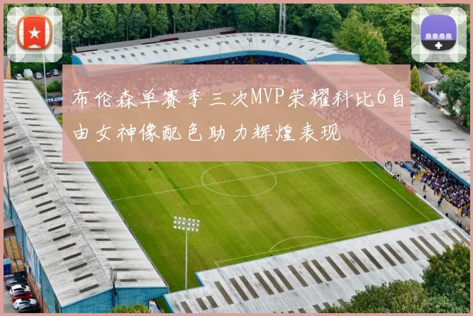 布伦森单赛季三次MVP荣耀科比6自由女神像配色助力辉煌表现