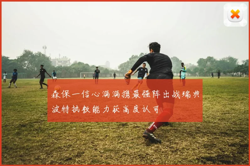 森保一信心满满携最强阵出战瑞典波特执教能力获高度认可