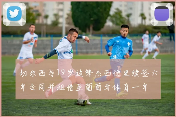 切尔西与19岁边锋杰西德里续签六年合同并租借至葡萄牙体育一年