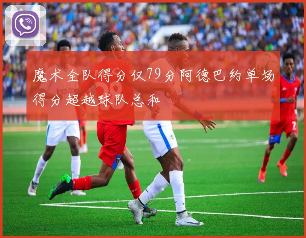 魔术全队得分仅79分阿德巴约单场得分超越球队总和