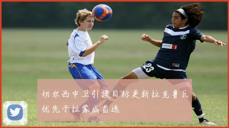 切尔西中卫引援目标更新拉克鲁瓦优先于拉蒙成首选