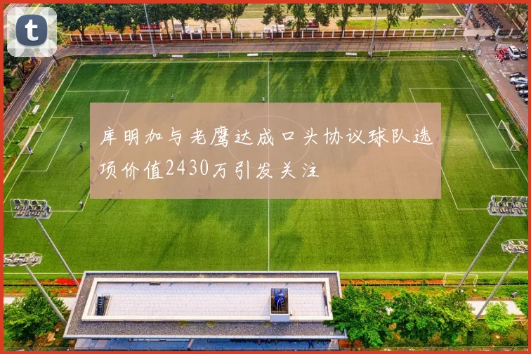 库明加与老鹰达成口头协议球队选项价值2430万引发关注
