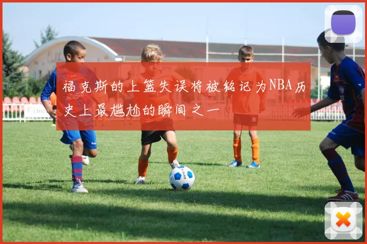 福克斯的上篮失误将被铭记为NBA历史上最尴尬的瞬间之一