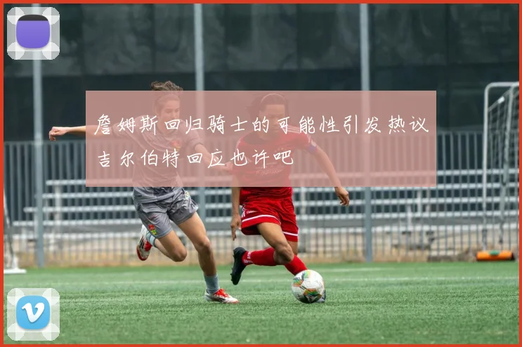 詹姆斯回归骑士的可能性引发热议吉尔伯特回应也许吧