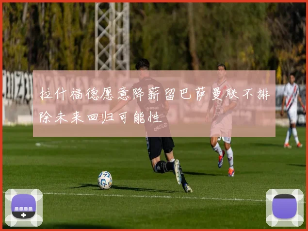 拉什福德愿意降薪留巴萨曼联不排除未来回归可能性