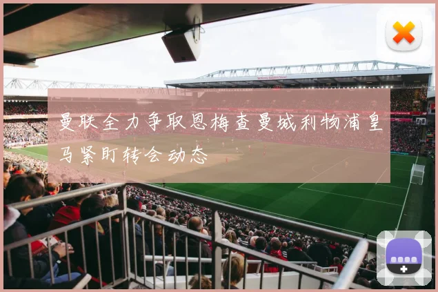 曼联全力争取恩梅查曼城利物浦皇马紧盯转会动态