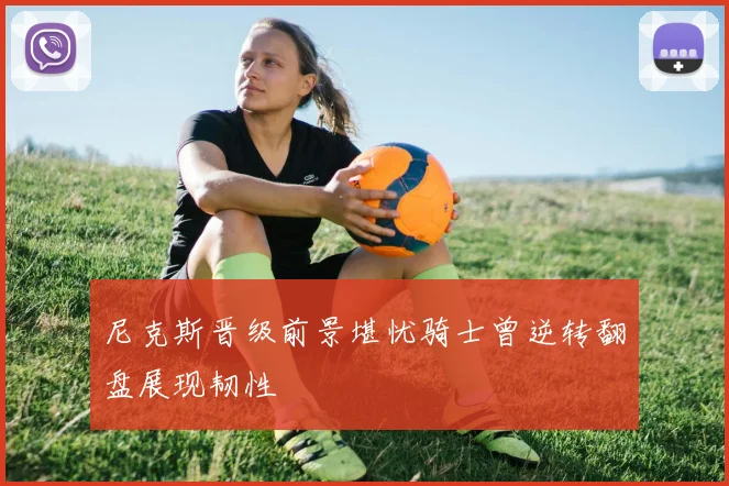 尼克斯晋级前景堪忧骑士曾逆转翻盘展现韧性