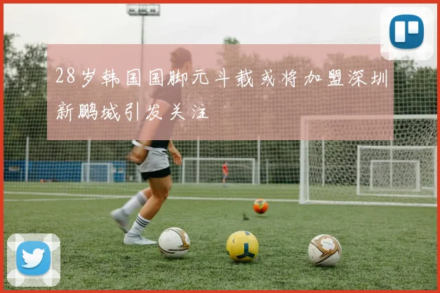 28岁韩国国脚元斗载或将加盟深圳新鹏城引发关注