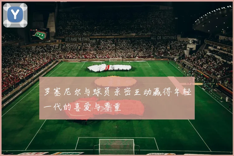 罗塞尼尔与球员亲密互动赢得年轻一代的喜爱与尊重