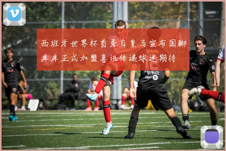 西班牙世界杯首秀日皇马宣布国脚库库正式加盟喜讯传递球迷期待