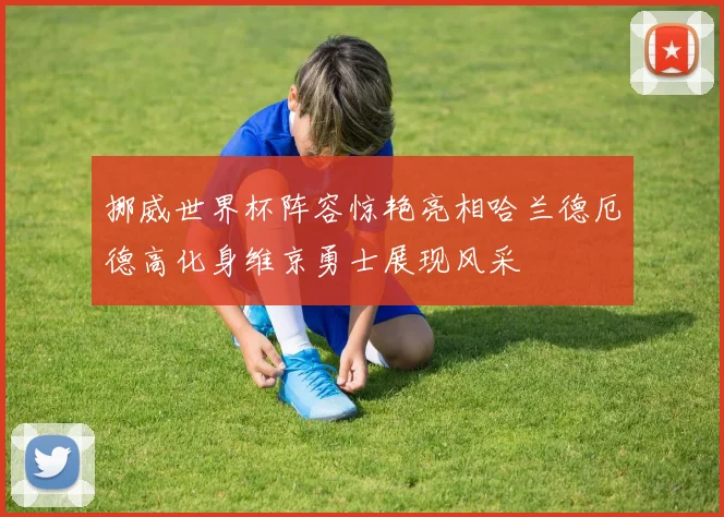 挪威世界杯阵容惊艳亮相哈兰德厄德高化身维京勇士展现风采