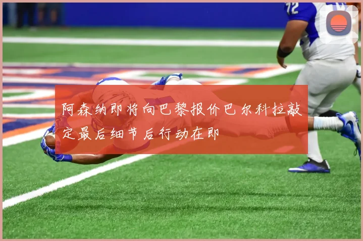 阿森纳即将向巴黎报价巴尔科拉敲定最后细节后行动在即