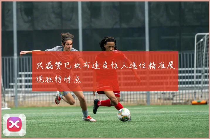 武磊赞巴坎布速度惊人选位精准展现独特特点