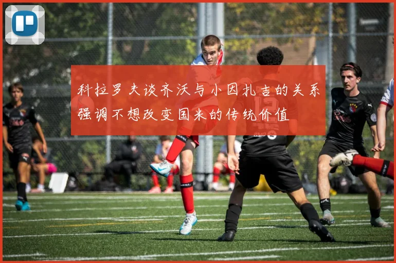科拉罗夫谈齐沃与小因扎吉的关系强调不想改变国米的传统价值