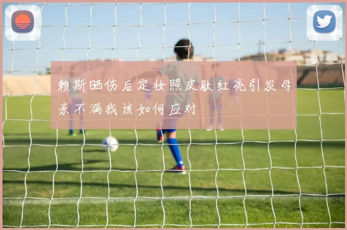 赖斯晒伤后定妆照皮肤红亮引发母亲不满我该如何应对