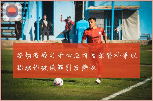 安切洛蒂之子回应内马尔替补争议称动作被误解引发热议