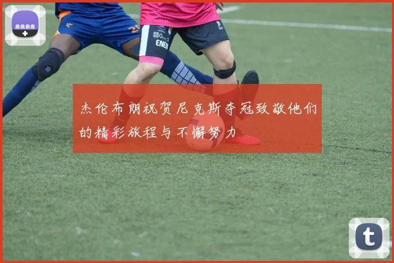杰伦布朗祝贺尼克斯夺冠致敬他们的精彩旅程与不懈努力